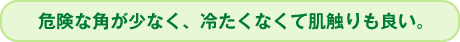 危険な角が少なく、冷たくなくて肌さわりも良い